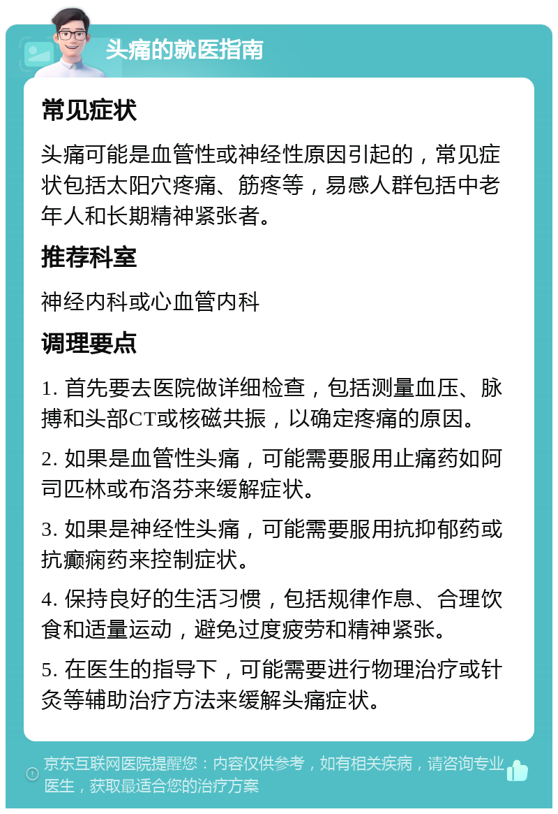 头痛的就医指南 常见症状 头痛可能是血管性或神经性原因引起的，常见症状包括太阳穴疼痛、筋疼等，易感人群包括中老年人和长期精神紧张者。 推荐科室 神经内科或心血管内科 调理要点 1. 首先要去医院做详细检查，包括测量血压、脉搏和头部CT或核磁共振，以确定疼痛的原因。 2. 如果是血管性头痛，可能需要服用止痛药如阿司匹林或布洛芬来缓解症状。 3. 如果是神经性头痛，可能需要服用抗抑郁药或抗癫痫药来控制症状。 4. 保持良好的生活习惯，包括规律作息、合理饮食和适量运动，避免过度疲劳和精神紧张。 5. 在医生的指导下，可能需要进行物理治疗或针灸等辅助治疗方法来缓解头痛症状。