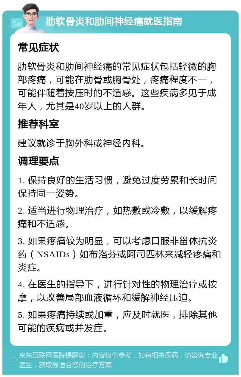 肋软骨炎和肋间神经痛就医指南 常见症状 肋软骨炎和肋间神经痛的常见症状包括轻微的胸部疼痛，可能在肋骨或胸骨处，疼痛程度不一，可能伴随着按压时的不适感。这些疾病多见于成年人，尤其是40岁以上的人群。 推荐科室 建议就诊于胸外科或神经内科。 调理要点 1. 保持良好的生活习惯，避免过度劳累和长时间保持同一姿势。 2. 适当进行物理治疗，如热敷或冷敷，以缓解疼痛和不适感。 3. 如果疼痛较为明显，可以考虑口服非甾体抗炎药（NSAIDs）如布洛芬或阿司匹林来减轻疼痛和炎症。 4. 在医生的指导下，进行针对性的物理治疗或按摩，以改善局部血液循环和缓解神经压迫。 5. 如果疼痛持续或加重，应及时就医，排除其他可能的疾病或并发症。