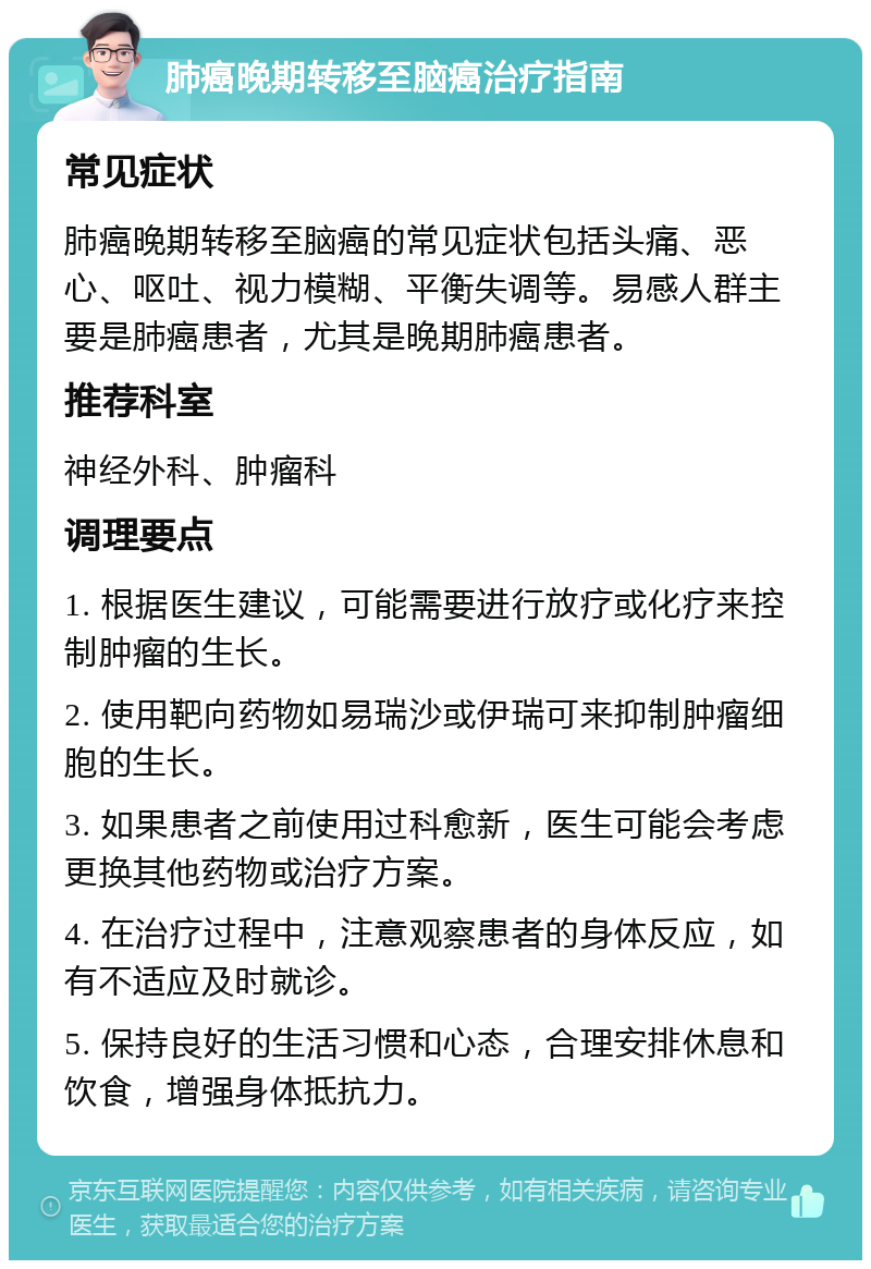 肺癌晚期转移至脑癌治疗指南 常见症状 肺癌晚期转移至脑癌的常见症状包括头痛、恶心、呕吐、视力模糊、平衡失调等。易感人群主要是肺癌患者，尤其是晚期肺癌患者。 推荐科室 神经外科、肿瘤科 调理要点 1. 根据医生建议，可能需要进行放疗或化疗来控制肿瘤的生长。 2. 使用靶向药物如易瑞沙或伊瑞可来抑制肿瘤细胞的生长。 3. 如果患者之前使用过科愈新，医生可能会考虑更换其他药物或治疗方案。 4. 在治疗过程中，注意观察患者的身体反应，如有不适应及时就诊。 5. 保持良好的生活习惯和心态，合理安排休息和饮食，增强身体抵抗力。