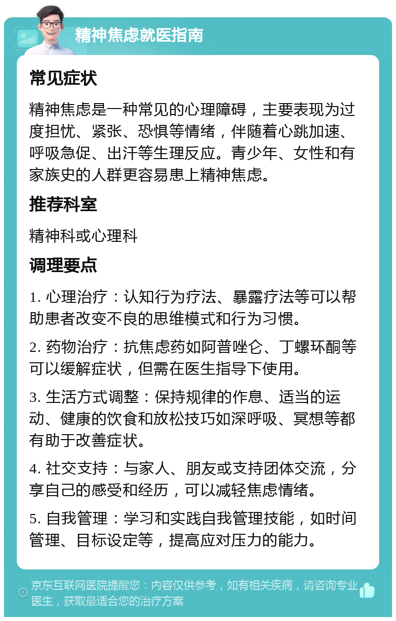 精神焦虑就医指南 常见症状 精神焦虑是一种常见的心理障碍，主要表现为过度担忧、紧张、恐惧等情绪，伴随着心跳加速、呼吸急促、出汗等生理反应。青少年、女性和有家族史的人群更容易患上精神焦虑。 推荐科室 精神科或心理科 调理要点 1. 心理治疗：认知行为疗法、暴露疗法等可以帮助患者改变不良的思维模式和行为习惯。 2. 药物治疗：抗焦虑药如阿普唑仑、丁螺环酮等可以缓解症状，但需在医生指导下使用。 3. 生活方式调整：保持规律的作息、适当的运动、健康的饮食和放松技巧如深呼吸、冥想等都有助于改善症状。 4. 社交支持：与家人、朋友或支持团体交流，分享自己的感受和经历，可以减轻焦虑情绪。 5. 自我管理：学习和实践自我管理技能，如时间管理、目标设定等，提高应对压力的能力。