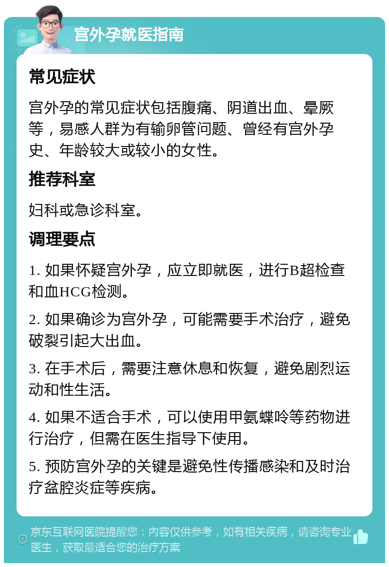 宫外孕就医指南 常见症状 宫外孕的常见症状包括腹痛、阴道出血、晕厥等，易感人群为有输卵管问题、曾经有宫外孕史、年龄较大或较小的女性。 推荐科室 妇科或急诊科室。 调理要点 1. 如果怀疑宫外孕，应立即就医，进行B超检查和血HCG检测。 2. 如果确诊为宫外孕，可能需要手术治疗，避免破裂引起大出血。 3. 在手术后，需要注意休息和恢复，避免剧烈运动和性生活。 4. 如果不适合手术，可以使用甲氨蝶呤等药物进行治疗，但需在医生指导下使用。 5. 预防宫外孕的关键是避免性传播感染和及时治疗盆腔炎症等疾病。