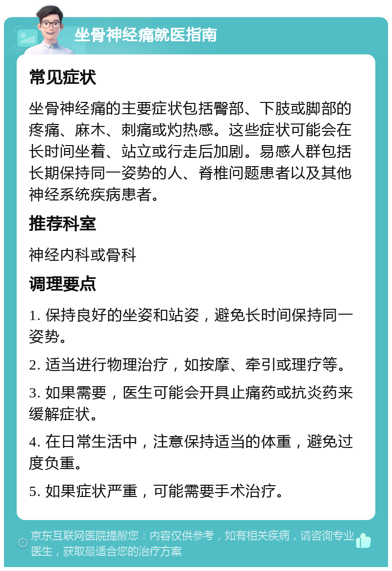 坐骨神经痛就医指南 常见症状 坐骨神经痛的主要症状包括臀部、下肢或脚部的疼痛、麻木、刺痛或灼热感。这些症状可能会在长时间坐着、站立或行走后加剧。易感人群包括长期保持同一姿势的人、脊椎问题患者以及其他神经系统疾病患者。 推荐科室 神经内科或骨科 调理要点 1. 保持良好的坐姿和站姿，避免长时间保持同一姿势。 2. 适当进行物理治疗，如按摩、牵引或理疗等。 3. 如果需要，医生可能会开具止痛药或抗炎药来缓解症状。 4. 在日常生活中，注意保持适当的体重，避免过度负重。 5. 如果症状严重，可能需要手术治疗。