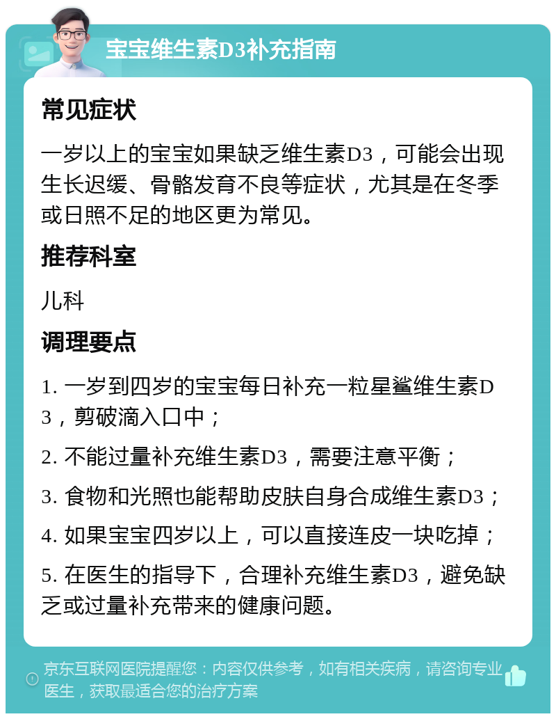 宝宝维生素D3补充指南 常见症状 一岁以上的宝宝如果缺乏维生素D3，可能会出现生长迟缓、骨骼发育不良等症状，尤其是在冬季或日照不足的地区更为常见。 推荐科室 儿科 调理要点 1. 一岁到四岁的宝宝每日补充一粒星鲨维生素D3，剪破滴入口中； 2. 不能过量补充维生素D3，需要注意平衡； 3. 食物和光照也能帮助皮肤自身合成维生素D3； 4. 如果宝宝四岁以上，可以直接连皮一块吃掉； 5. 在医生的指导下，合理补充维生素D3，避免缺乏或过量补充带来的健康问题。