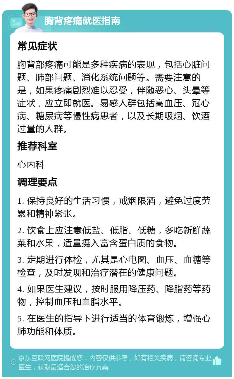 胸背疼痛就医指南 常见症状 胸背部疼痛可能是多种疾病的表现，包括心脏问题、肺部问题、消化系统问题等。需要注意的是，如果疼痛剧烈难以忍受，伴随恶心、头晕等症状，应立即就医。易感人群包括高血压、冠心病、糖尿病等慢性病患者，以及长期吸烟、饮酒过量的人群。 推荐科室 心内科 调理要点 1. 保持良好的生活习惯，戒烟限酒，避免过度劳累和精神紧张。 2. 饮食上应注意低盐、低脂、低糖，多吃新鲜蔬菜和水果，适量摄入富含蛋白质的食物。 3. 定期进行体检，尤其是心电图、血压、血糖等检查，及时发现和治疗潜在的健康问题。 4. 如果医生建议，按时服用降压药、降脂药等药物，控制血压和血脂水平。 5. 在医生的指导下进行适当的体育锻炼，增强心肺功能和体质。