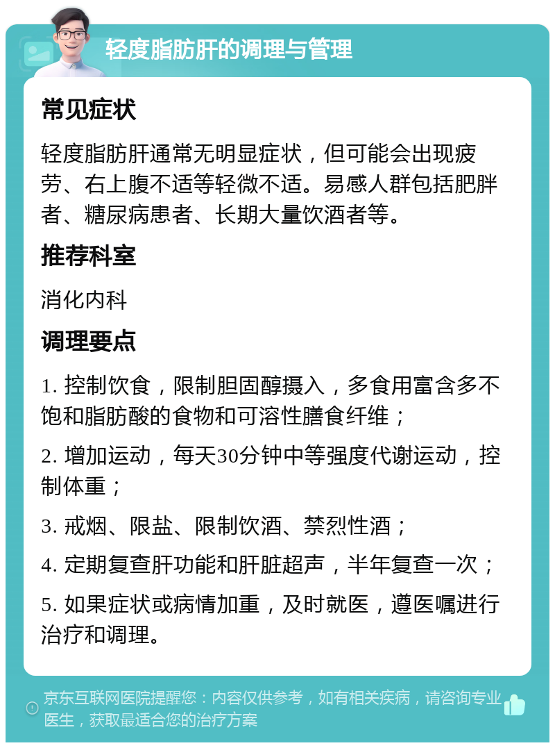 轻度脂肪肝的调理与管理 常见症状 轻度脂肪肝通常无明显症状，但可能会出现疲劳、右上腹不适等轻微不适。易感人群包括肥胖者、糖尿病患者、长期大量饮酒者等。 推荐科室 消化内科 调理要点 1. 控制饮食，限制胆固醇摄入，多食用富含多不饱和脂肪酸的食物和可溶性膳食纤维； 2. 增加运动，每天30分钟中等强度代谢运动，控制体重； 3. 戒烟、限盐、限制饮酒、禁烈性酒； 4. 定期复查肝功能和肝脏超声，半年复查一次； 5. 如果症状或病情加重，及时就医，遵医嘱进行治疗和调理。