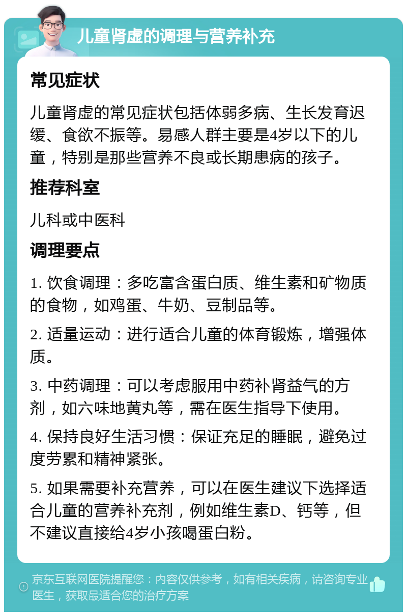 儿童肾虚的调理与营养补充 常见症状 儿童肾虚的常见症状包括体弱多病、生长发育迟缓、食欲不振等。易感人群主要是4岁以下的儿童，特别是那些营养不良或长期患病的孩子。 推荐科室 儿科或中医科 调理要点 1. 饮食调理：多吃富含蛋白质、维生素和矿物质的食物，如鸡蛋、牛奶、豆制品等。 2. 适量运动：进行适合儿童的体育锻炼，增强体质。 3. 中药调理：可以考虑服用中药补肾益气的方剂，如六味地黄丸等，需在医生指导下使用。 4. 保持良好生活习惯：保证充足的睡眠，避免过度劳累和精神紧张。 5. 如果需要补充营养，可以在医生建议下选择适合儿童的营养补充剂，例如维生素D、钙等，但不建议直接给4岁小孩喝蛋白粉。