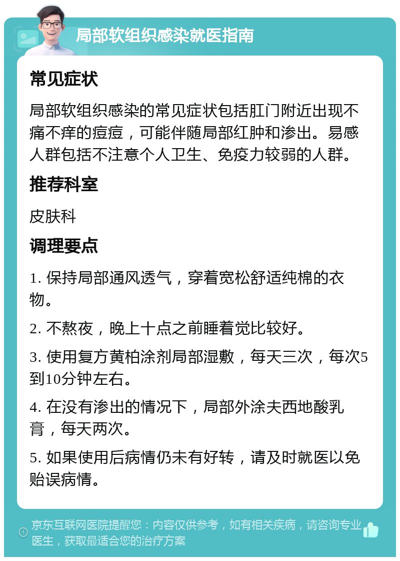 局部软组织感染就医指南 常见症状 局部软组织感染的常见症状包括肛门附近出现不痛不痒的痘痘，可能伴随局部红肿和渗出。易感人群包括不注意个人卫生、免疫力较弱的人群。 推荐科室 皮肤科 调理要点 1. 保持局部通风透气，穿着宽松舒适纯棉的衣物。 2. 不熬夜，晚上十点之前睡着觉比较好。 3. 使用复方黄柏涂剂局部湿敷，每天三次，每次5到10分钟左右。 4. 在没有渗出的情况下，局部外涂夫西地酸乳膏，每天两次。 5. 如果使用后病情仍未有好转，请及时就医以免贻误病情。