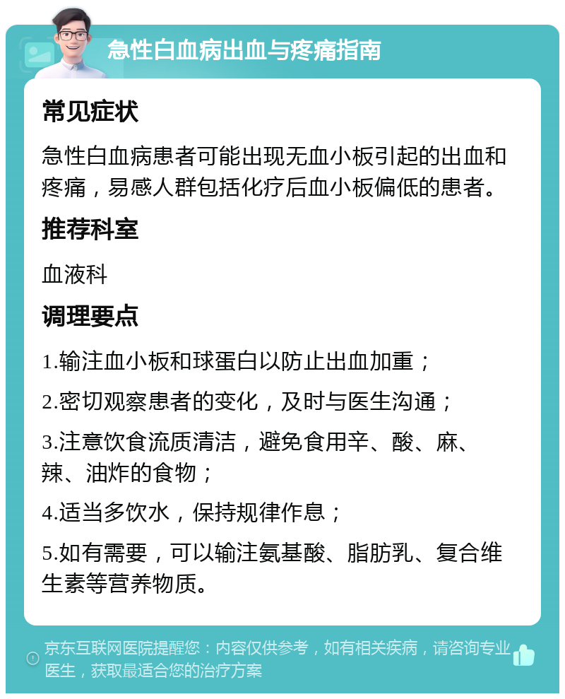 急性白血病出血与疼痛指南 常见症状 急性白血病患者可能出现无血小板引起的出血和疼痛，易感人群包括化疗后血小板偏低的患者。 推荐科室 血液科 调理要点 1.输注血小板和球蛋白以防止出血加重； 2.密切观察患者的变化，及时与医生沟通； 3.注意饮食流质清洁，避免食用辛、酸、麻、辣、油炸的食物； 4.适当多饮水，保持规律作息； 5.如有需要，可以输注氨基酸、脂肪乳、复合维生素等营养物质。