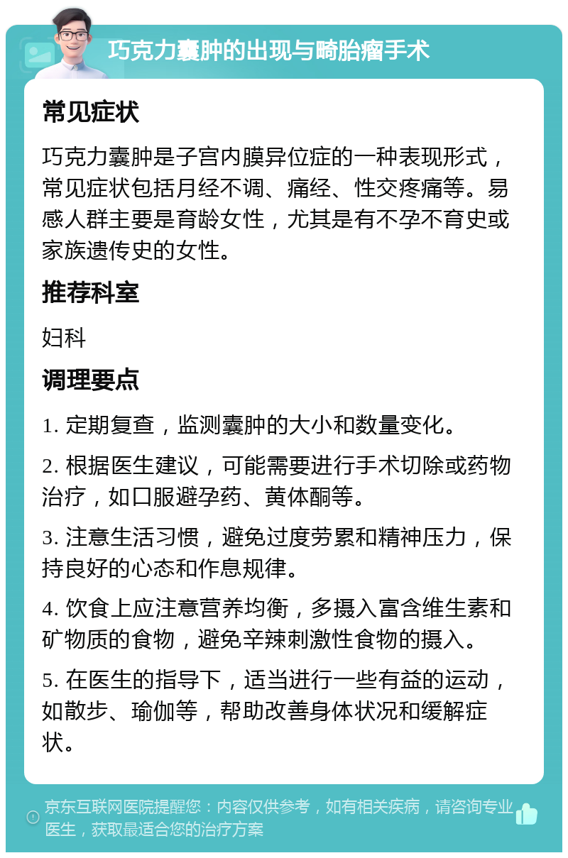 巧克力囊肿的出现与畸胎瘤手术 常见症状 巧克力囊肿是子宫内膜异位症的一种表现形式，常见症状包括月经不调、痛经、性交疼痛等。易感人群主要是育龄女性，尤其是有不孕不育史或家族遗传史的女性。 推荐科室 妇科 调理要点 1. 定期复查，监测囊肿的大小和数量变化。 2. 根据医生建议，可能需要进行手术切除或药物治疗，如口服避孕药、黄体酮等。 3. 注意生活习惯，避免过度劳累和精神压力，保持良好的心态和作息规律。 4. 饮食上应注意营养均衡，多摄入富含维生素和矿物质的食物，避免辛辣刺激性食物的摄入。 5. 在医生的指导下，适当进行一些有益的运动，如散步、瑜伽等，帮助改善身体状况和缓解症状。