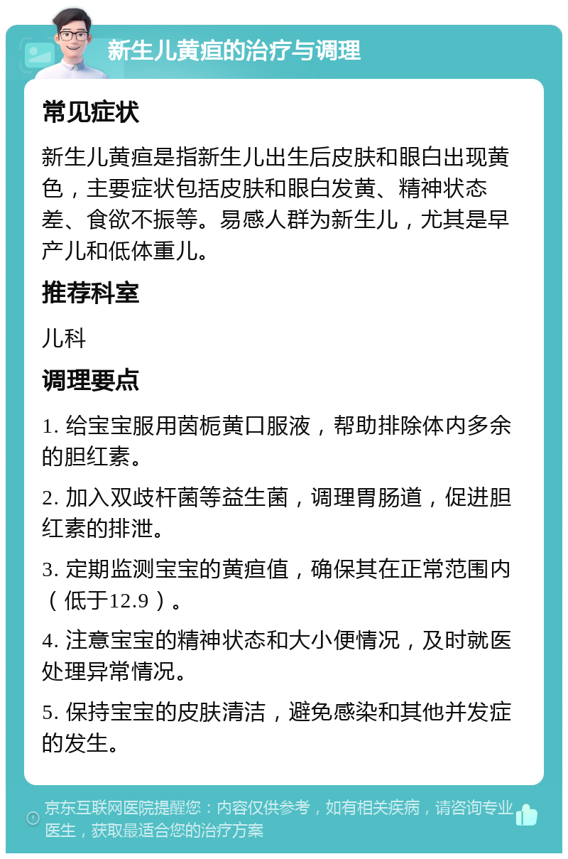 新生儿黄疸的治疗与调理 常见症状 新生儿黄疸是指新生儿出生后皮肤和眼白出现黄色，主要症状包括皮肤和眼白发黄、精神状态差、食欲不振等。易感人群为新生儿，尤其是早产儿和低体重儿。 推荐科室 儿科 调理要点 1. 给宝宝服用茵栀黄口服液，帮助排除体内多余的胆红素。 2. 加入双歧杆菌等益生菌，调理胃肠道，促进胆红素的排泄。 3. 定期监测宝宝的黄疸值，确保其在正常范围内（低于12.9）。 4. 注意宝宝的精神状态和大小便情况，及时就医处理异常情况。 5. 保持宝宝的皮肤清洁，避免感染和其他并发症的发生。