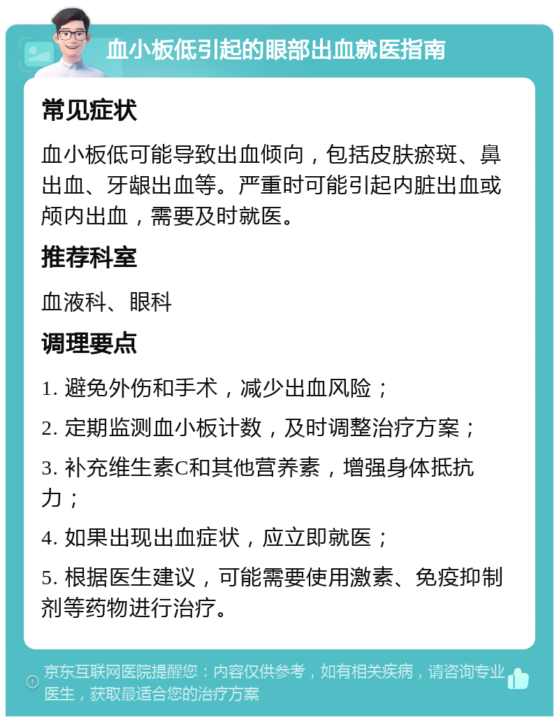 血小板低引起的眼部出血就医指南 常见症状 血小板低可能导致出血倾向，包括皮肤瘀斑、鼻出血、牙龈出血等。严重时可能引起内脏出血或颅内出血，需要及时就医。 推荐科室 血液科、眼科 调理要点 1. 避免外伤和手术，减少出血风险； 2. 定期监测血小板计数，及时调整治疗方案； 3. 补充维生素C和其他营养素，增强身体抵抗力； 4. 如果出现出血症状，应立即就医； 5. 根据医生建议，可能需要使用激素、免疫抑制剂等药物进行治疗。