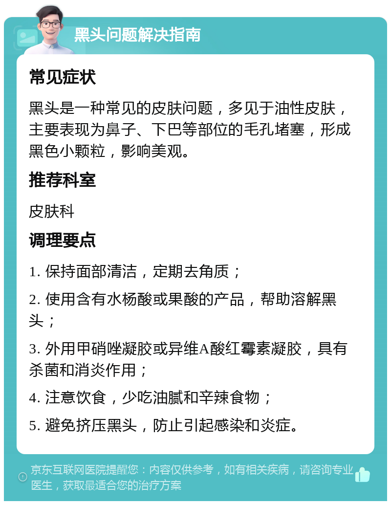 黑头问题解决指南 常见症状 黑头是一种常见的皮肤问题，多见于油性皮肤，主要表现为鼻子、下巴等部位的毛孔堵塞，形成黑色小颗粒，影响美观。 推荐科室 皮肤科 调理要点 1. 保持面部清洁，定期去角质； 2. 使用含有水杨酸或果酸的产品，帮助溶解黑头； 3. 外用甲硝唑凝胶或异维A酸红霉素凝胶，具有杀菌和消炎作用； 4. 注意饮食，少吃油腻和辛辣食物； 5. 避免挤压黑头，防止引起感染和炎症。