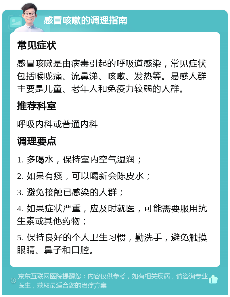 感冒咳嗽的调理指南 常见症状 感冒咳嗽是由病毒引起的呼吸道感染，常见症状包括喉咙痛、流鼻涕、咳嗽、发热等。易感人群主要是儿童、老年人和免疫力较弱的人群。 推荐科室 呼吸内科或普通内科 调理要点 1. 多喝水，保持室内空气湿润； 2. 如果有痰，可以喝新会陈皮水； 3. 避免接触已感染的人群； 4. 如果症状严重，应及时就医，可能需要服用抗生素或其他药物； 5. 保持良好的个人卫生习惯，勤洗手，避免触摸眼睛、鼻子和口腔。