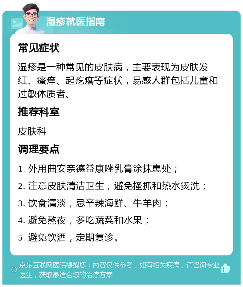 湿疹就医指南 常见症状 湿疹是一种常见的皮肤病，主要表现为皮肤发红、瘙痒、起疙瘩等症状，易感人群包括儿童和过敏体质者。 推荐科室 皮肤科 调理要点 1. 外用曲安奈德益康唑乳膏涂抹患处； 2. 注意皮肤清洁卫生，避免搔抓和热水烫洗； 3. 饮食清淡，忌辛辣海鲜、牛羊肉； 4. 避免熬夜，多吃蔬菜和水果； 5. 避免饮酒，定期复诊。