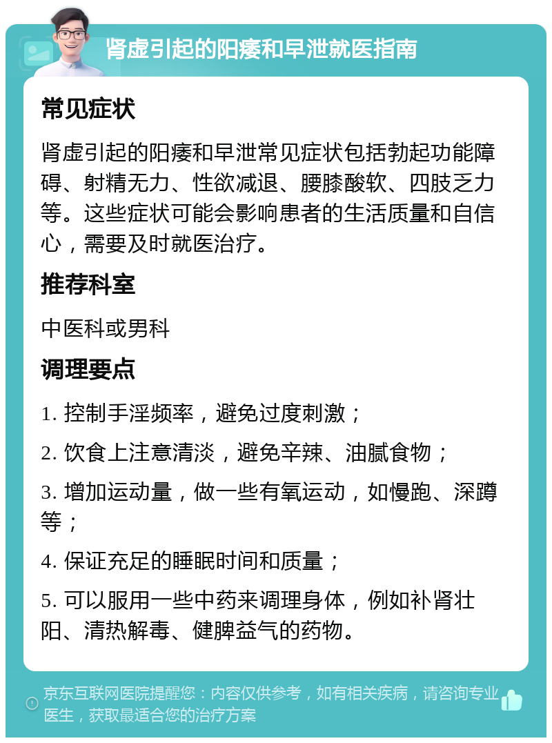 肾虚引起的阳痿和早泄就医指南 常见症状 肾虚引起的阳痿和早泄常见症状包括勃起功能障碍、射精无力、性欲减退、腰膝酸软、四肢乏力等。这些症状可能会影响患者的生活质量和自信心，需要及时就医治疗。 推荐科室 中医科或男科 调理要点 1. 控制手淫频率，避免过度刺激； 2. 饮食上注意清淡，避免辛辣、油腻食物； 3. 增加运动量，做一些有氧运动，如慢跑、深蹲等； 4. 保证充足的睡眠时间和质量； 5. 可以服用一些中药来调理身体，例如补肾壮阳、清热解毒、健脾益气的药物。