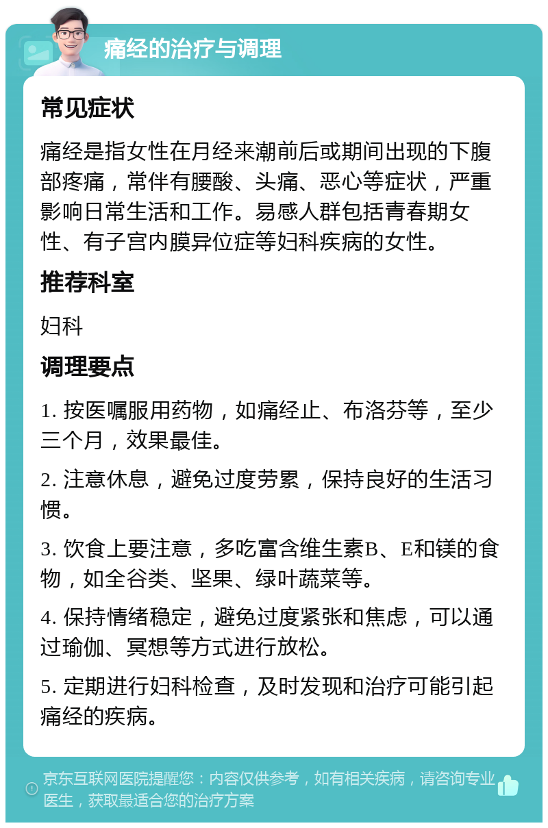 痛经的治疗与调理 常见症状 痛经是指女性在月经来潮前后或期间出现的下腹部疼痛，常伴有腰酸、头痛、恶心等症状，严重影响日常生活和工作。易感人群包括青春期女性、有子宫内膜异位症等妇科疾病的女性。 推荐科室 妇科 调理要点 1. 按医嘱服用药物，如痛经止、布洛芬等，至少三个月，效果最佳。 2. 注意休息，避免过度劳累，保持良好的生活习惯。 3. 饮食上要注意，多吃富含维生素B、E和镁的食物，如全谷类、坚果、绿叶蔬菜等。 4. 保持情绪稳定，避免过度紧张和焦虑，可以通过瑜伽、冥想等方式进行放松。 5. 定期进行妇科检查，及时发现和治疗可能引起痛经的疾病。