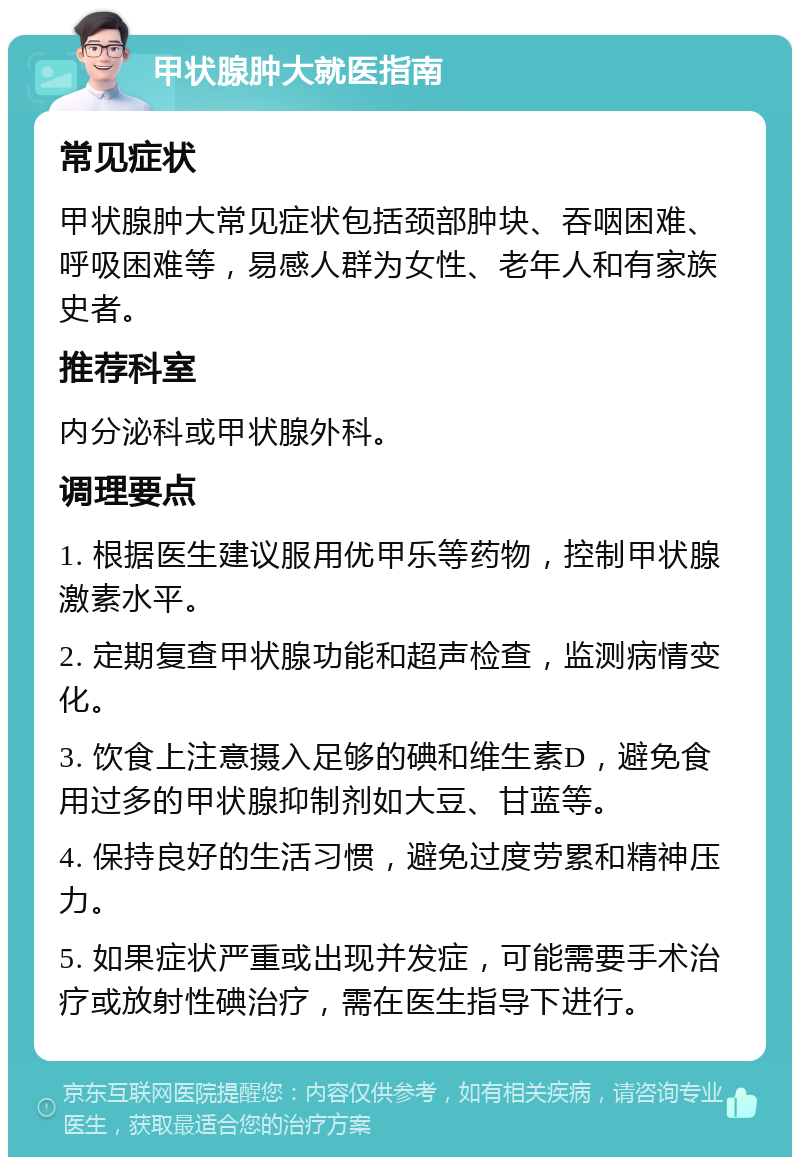 甲状腺肿大就医指南 常见症状 甲状腺肿大常见症状包括颈部肿块、吞咽困难、呼吸困难等，易感人群为女性、老年人和有家族史者。 推荐科室 内分泌科或甲状腺外科。 调理要点 1. 根据医生建议服用优甲乐等药物，控制甲状腺激素水平。 2. 定期复查甲状腺功能和超声检查，监测病情变化。 3. 饮食上注意摄入足够的碘和维生素D，避免食用过多的甲状腺抑制剂如大豆、甘蓝等。 4. 保持良好的生活习惯，避免过度劳累和精神压力。 5. 如果症状严重或出现并发症，可能需要手术治疗或放射性碘治疗，需在医生指导下进行。