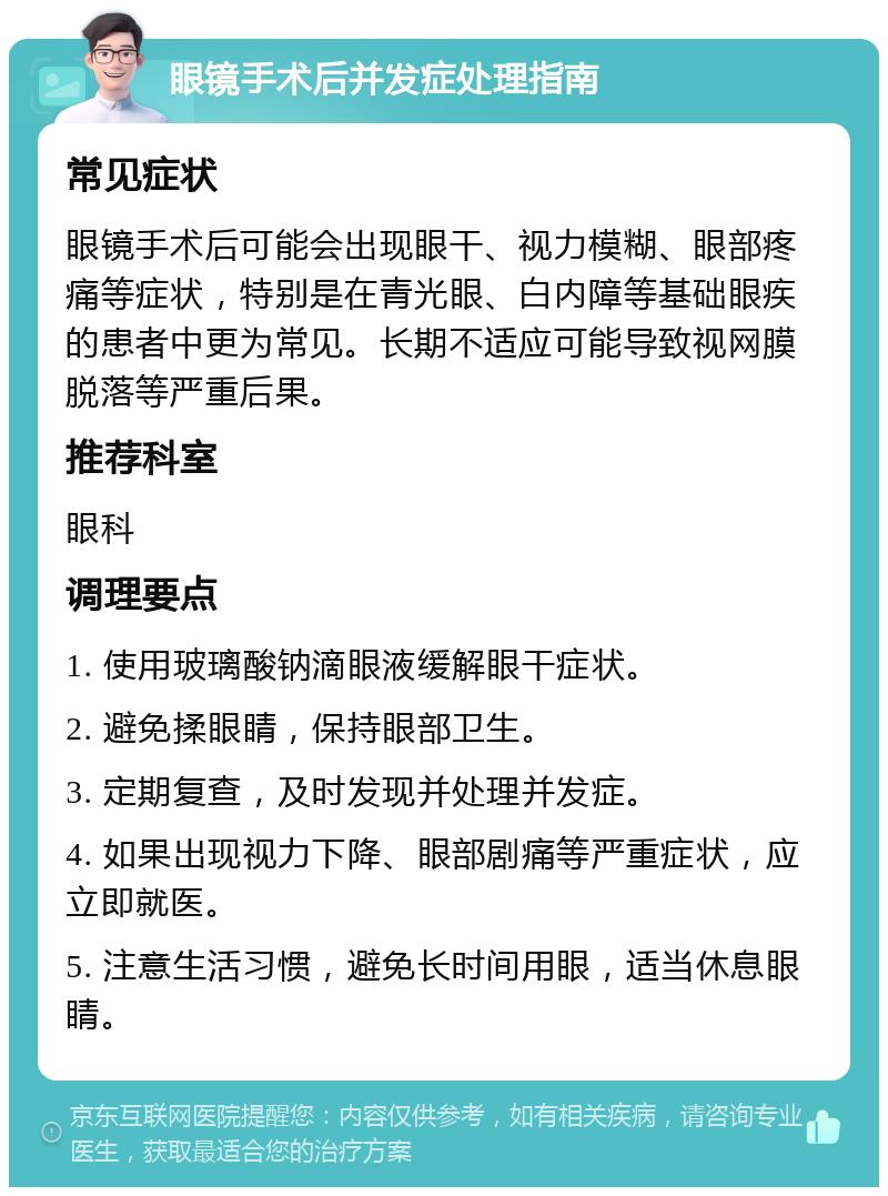 眼镜手术后并发症处理指南 常见症状 眼镜手术后可能会出现眼干、视力模糊、眼部疼痛等症状，特别是在青光眼、白内障等基础眼疾的患者中更为常见。长期不适应可能导致视网膜脱落等严重后果。 推荐科室 眼科 调理要点 1. 使用玻璃酸钠滴眼液缓解眼干症状。 2. 避免揉眼睛，保持眼部卫生。 3. 定期复查，及时发现并处理并发症。 4. 如果出现视力下降、眼部剧痛等严重症状，应立即就医。 5. 注意生活习惯，避免长时间用眼，适当休息眼睛。