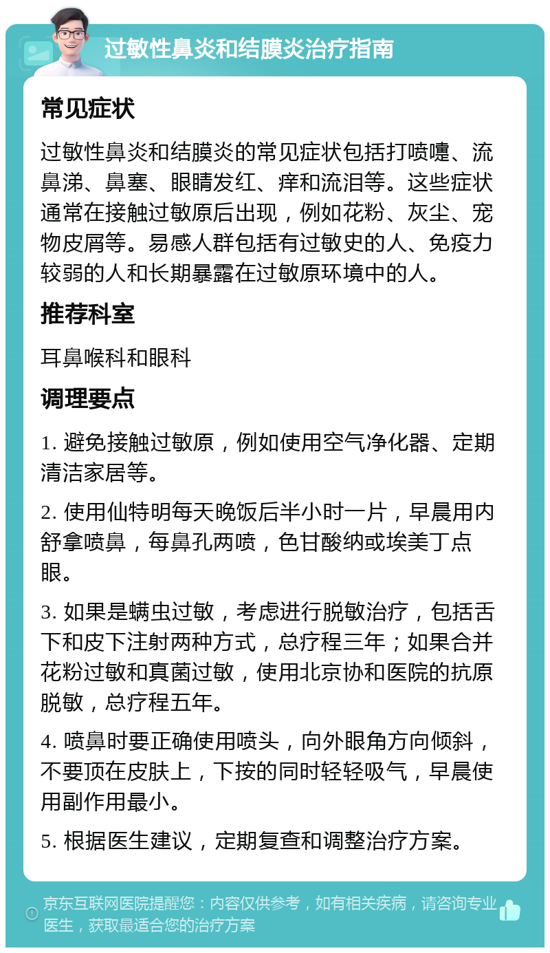 过敏性鼻炎和结膜炎治疗指南 常见症状 过敏性鼻炎和结膜炎的常见症状包括打喷嚏、流鼻涕、鼻塞、眼睛发红、痒和流泪等。这些症状通常在接触过敏原后出现，例如花粉、灰尘、宠物皮屑等。易感人群包括有过敏史的人、免疫力较弱的人和长期暴露在过敏原环境中的人。 推荐科室 耳鼻喉科和眼科 调理要点 1. 避免接触过敏原，例如使用空气净化器、定期清洁家居等。 2. 使用仙特明每天晚饭后半小时一片，早晨用内舒拿喷鼻，每鼻孔两喷，色甘酸纳或埃美丁点眼。 3. 如果是螨虫过敏，考虑进行脱敏治疗，包括舌下和皮下注射两种方式，总疗程三年；如果合并花粉过敏和真菌过敏，使用北京协和医院的抗原脱敏，总疗程五年。 4. 喷鼻时要正确使用喷头，向外眼角方向倾斜，不要顶在皮肤上，下按的同时轻轻吸气，早晨使用副作用最小。 5. 根据医生建议，定期复查和调整治疗方案。