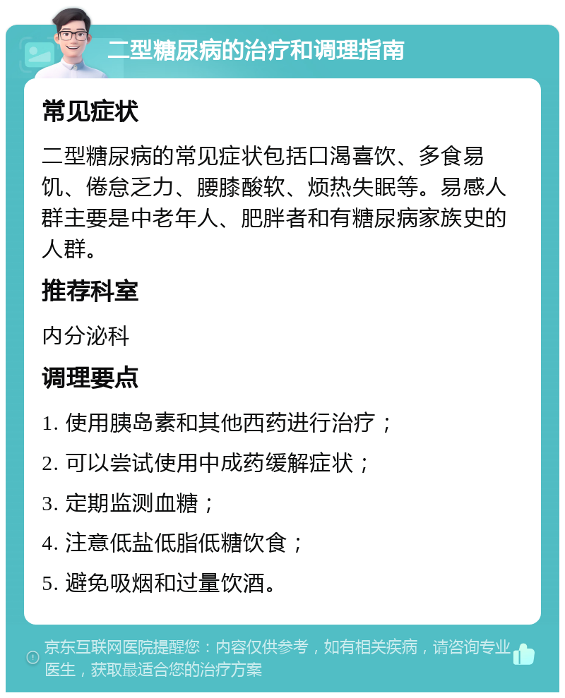 二型糖尿病的治疗和调理指南 常见症状 二型糖尿病的常见症状包括口渴喜饮、多食易饥、倦怠乏力、腰膝酸软、烦热失眠等。易感人群主要是中老年人、肥胖者和有糖尿病家族史的人群。 推荐科室 内分泌科 调理要点 1. 使用胰岛素和其他西药进行治疗； 2. 可以尝试使用中成药缓解症状； 3. 定期监测血糖； 4. 注意低盐低脂低糖饮食； 5. 避免吸烟和过量饮酒。