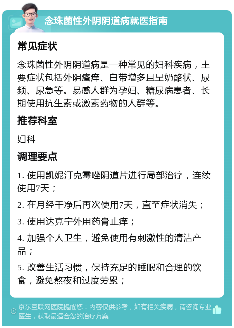 念珠菌性外阴阴道病就医指南 常见症状 念珠菌性外阴阴道病是一种常见的妇科疾病，主要症状包括外阴瘙痒、白带增多且呈奶酪状、尿频、尿急等。易感人群为孕妇、糖尿病患者、长期使用抗生素或激素药物的人群等。 推荐科室 妇科 调理要点 1. 使用凯妮汀克霉唑阴道片进行局部治疗，连续使用7天； 2. 在月经干净后再次使用7天，直至症状消失； 3. 使用达克宁外用药膏止痒； 4. 加强个人卫生，避免使用有刺激性的清洁产品； 5. 改善生活习惯，保持充足的睡眠和合理的饮食，避免熬夜和过度劳累；