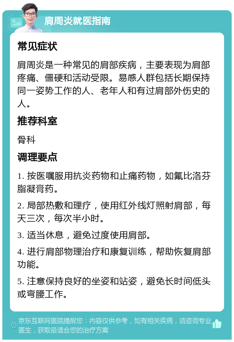 肩周炎就医指南 常见症状 肩周炎是一种常见的肩部疾病，主要表现为肩部疼痛、僵硬和活动受限。易感人群包括长期保持同一姿势工作的人、老年人和有过肩部外伤史的人。 推荐科室 骨科 调理要点 1. 按医嘱服用抗炎药物和止痛药物，如氟比洛芬脂凝膏药。 2. 局部热敷和理疗，使用红外线灯照射肩部，每天三次，每次半小时。 3. 适当休息，避免过度使用肩部。 4. 进行肩部物理治疗和康复训练，帮助恢复肩部功能。 5. 注意保持良好的坐姿和站姿，避免长时间低头或弯腰工作。