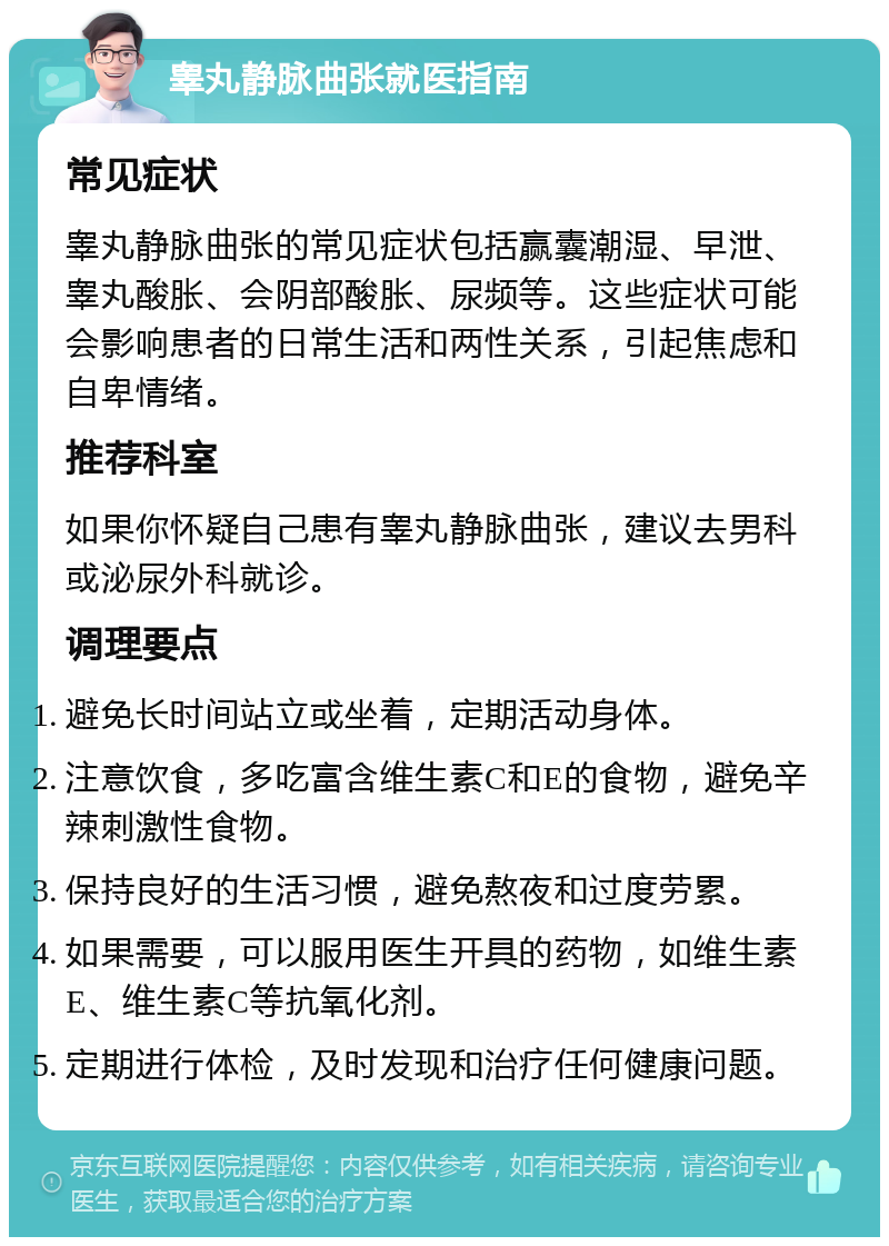 睾丸静脉曲张就医指南 常见症状 睾丸静脉曲张的常见症状包括赢囊潮湿、早泄、睾丸酸胀、会阴部酸胀、尿频等。这些症状可能会影响患者的日常生活和两性关系，引起焦虑和自卑情绪。 推荐科室 如果你怀疑自己患有睾丸静脉曲张，建议去男科或泌尿外科就诊。 调理要点 避免长时间站立或坐着，定期活动身体。 注意饮食，多吃富含维生素C和E的食物，避免辛辣刺激性食物。 保持良好的生活习惯，避免熬夜和过度劳累。 如果需要，可以服用医生开具的药物，如维生素E、维生素C等抗氧化剂。 定期进行体检，及时发现和治疗任何健康问题。