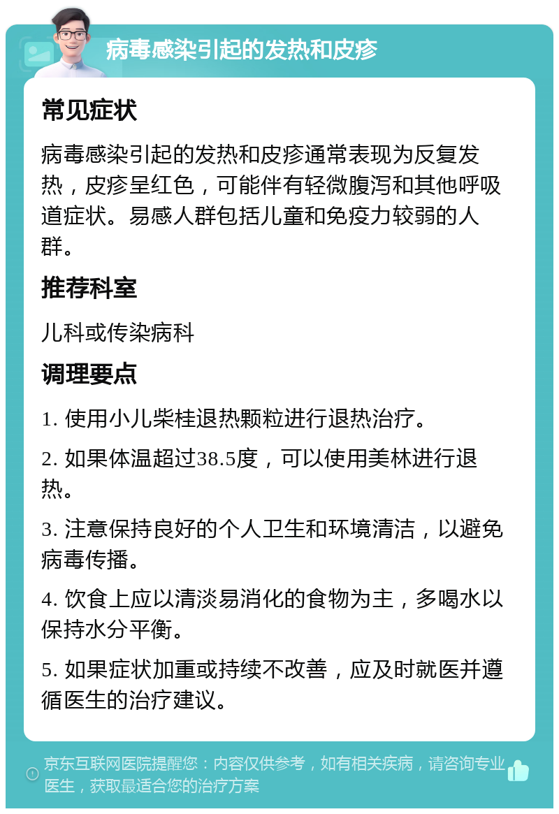 病毒感染引起的发热和皮疹 常见症状 病毒感染引起的发热和皮疹通常表现为反复发热，皮疹呈红色，可能伴有轻微腹泻和其他呼吸道症状。易感人群包括儿童和免疫力较弱的人群。 推荐科室 儿科或传染病科 调理要点 1. 使用小儿柴桂退热颗粒进行退热治疗。 2. 如果体温超过38.5度，可以使用美林进行退热。 3. 注意保持良好的个人卫生和环境清洁，以避免病毒传播。 4. 饮食上应以清淡易消化的食物为主，多喝水以保持水分平衡。 5. 如果症状加重或持续不改善，应及时就医并遵循医生的治疗建议。