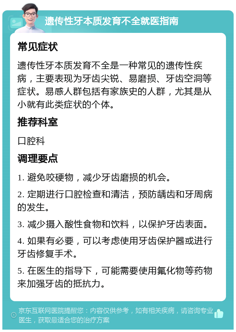 遗传性牙本质发育不全就医指南 常见症状 遗传性牙本质发育不全是一种常见的遗传性疾病，主要表现为牙齿尖锐、易磨损、牙齿空洞等症状。易感人群包括有家族史的人群，尤其是从小就有此类症状的个体。 推荐科室 口腔科 调理要点 1. 避免咬硬物，减少牙齿磨损的机会。 2. 定期进行口腔检查和清洁，预防龋齿和牙周病的发生。 3. 减少摄入酸性食物和饮料，以保护牙齿表面。 4. 如果有必要，可以考虑使用牙齿保护器或进行牙齿修复手术。 5. 在医生的指导下，可能需要使用氟化物等药物来加强牙齿的抵抗力。