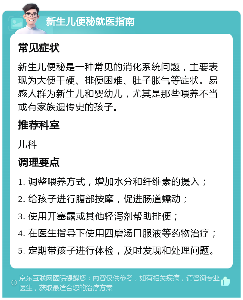 新生儿便秘就医指南 常见症状 新生儿便秘是一种常见的消化系统问题，主要表现为大便干硬、排便困难、肚子胀气等症状。易感人群为新生儿和婴幼儿，尤其是那些喂养不当或有家族遗传史的孩子。 推荐科室 儿科 调理要点 1. 调整喂养方式，增加水分和纤维素的摄入； 2. 给孩子进行腹部按摩，促进肠道蠕动； 3. 使用开塞露或其他轻泻剂帮助排便； 4. 在医生指导下使用四磨汤口服液等药物治疗； 5. 定期带孩子进行体检，及时发现和处理问题。