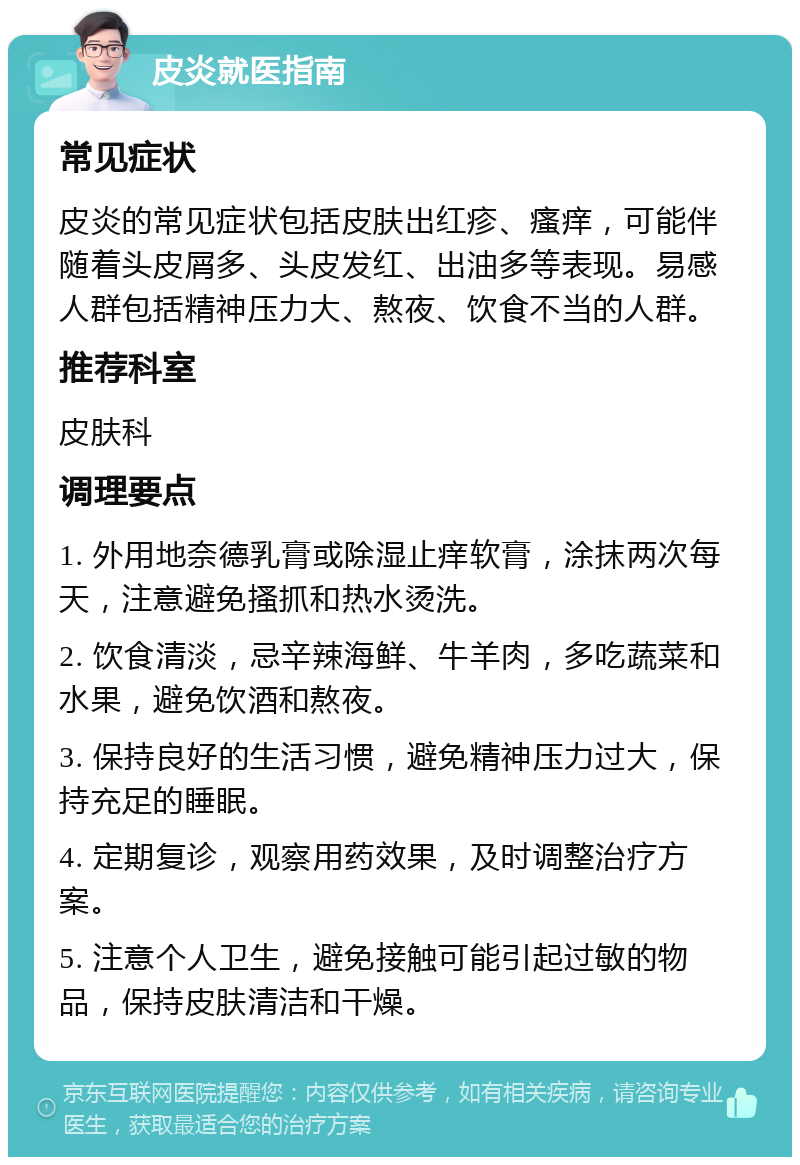 皮炎就医指南 常见症状 皮炎的常见症状包括皮肤出红疹、瘙痒，可能伴随着头皮屑多、头皮发红、出油多等表现。易感人群包括精神压力大、熬夜、饮食不当的人群。 推荐科室 皮肤科 调理要点 1. 外用地奈德乳膏或除湿止痒软膏，涂抹两次每天，注意避免搔抓和热水烫洗。 2. 饮食清淡，忌辛辣海鲜、牛羊肉，多吃蔬菜和水果，避免饮酒和熬夜。 3. 保持良好的生活习惯，避免精神压力过大，保持充足的睡眠。 4. 定期复诊，观察用药效果，及时调整治疗方案。 5. 注意个人卫生，避免接触可能引起过敏的物品，保持皮肤清洁和干燥。