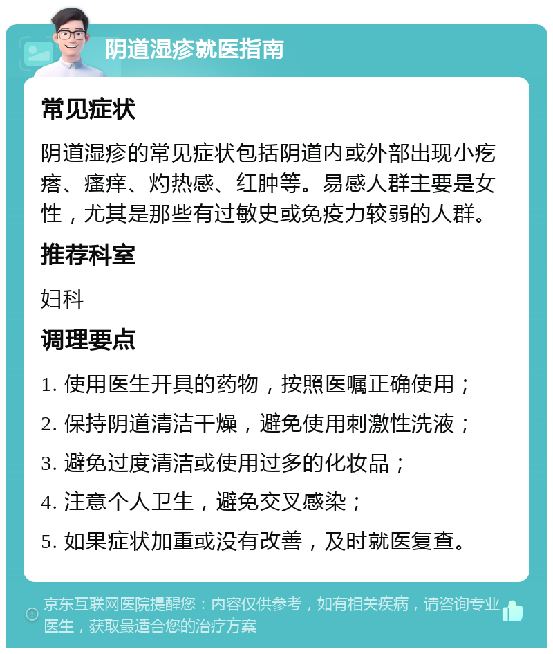 阴道湿疹就医指南 常见症状 阴道湿疹的常见症状包括阴道内或外部出现小疙瘩、瘙痒、灼热感、红肿等。易感人群主要是女性，尤其是那些有过敏史或免疫力较弱的人群。 推荐科室 妇科 调理要点 1. 使用医生开具的药物，按照医嘱正确使用； 2. 保持阴道清洁干燥，避免使用刺激性洗液； 3. 避免过度清洁或使用过多的化妆品； 4. 注意个人卫生，避免交叉感染； 5. 如果症状加重或没有改善，及时就医复查。