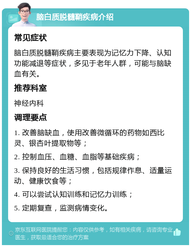 脑白质脱髓鞘疾病介绍 常见症状 脑白质脱髓鞘疾病主要表现为记忆力下降、认知功能减退等症状，多见于老年人群，可能与脑缺血有关。 推荐科室 神经内科 调理要点 1. 改善脑缺血，使用改善微循环的药物如西比灵、银杏叶提取物等； 2. 控制血压、血糖、血脂等基础疾病； 3. 保持良好的生活习惯，包括规律作息、适量运动、健康饮食等； 4. 可以尝试认知训练和记忆力训练； 5. 定期复查，监测病情变化。