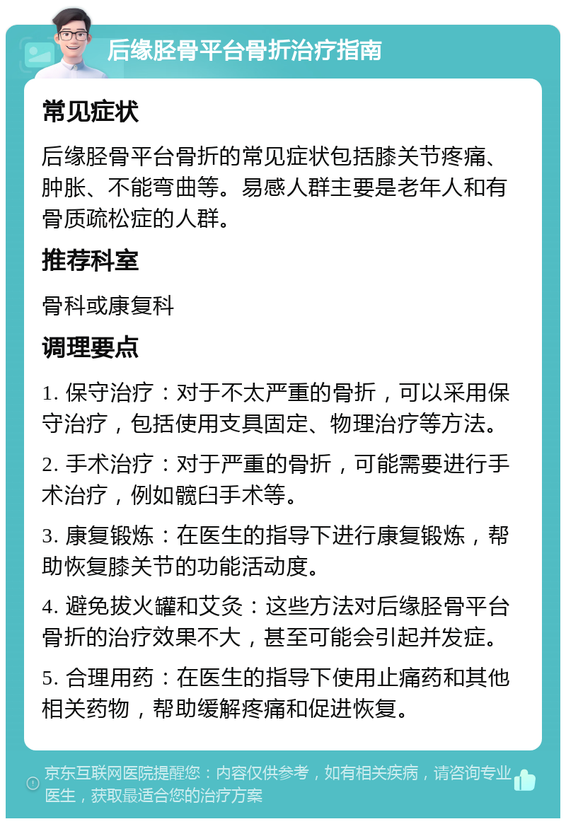 后缘胫骨平台骨折治疗指南 常见症状 后缘胫骨平台骨折的常见症状包括膝关节疼痛、肿胀、不能弯曲等。易感人群主要是老年人和有骨质疏松症的人群。 推荐科室 骨科或康复科 调理要点 1. 保守治疗：对于不太严重的骨折，可以采用保守治疗，包括使用支具固定、物理治疗等方法。 2. 手术治疗：对于严重的骨折，可能需要进行手术治疗，例如髋臼手术等。 3. 康复锻炼：在医生的指导下进行康复锻炼，帮助恢复膝关节的功能活动度。 4. 避免拔火罐和艾灸：这些方法对后缘胫骨平台骨折的治疗效果不大，甚至可能会引起并发症。 5. 合理用药：在医生的指导下使用止痛药和其他相关药物，帮助缓解疼痛和促进恢复。