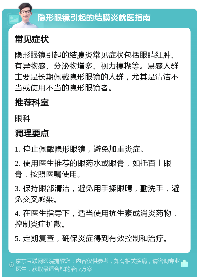 隐形眼镜引起的结膜炎就医指南 常见症状 隐形眼镜引起的结膜炎常见症状包括眼睛红肿、有异物感、分泌物增多、视力模糊等。易感人群主要是长期佩戴隐形眼镜的人群，尤其是清洁不当或使用不当的隐形眼镜者。 推荐科室 眼科 调理要点 1. 停止佩戴隐形眼镜，避免加重炎症。 2. 使用医生推荐的眼药水或眼膏，如托百士眼膏，按照医嘱使用。 3. 保持眼部清洁，避免用手揉眼睛，勤洗手，避免交叉感染。 4. 在医生指导下，适当使用抗生素或消炎药物，控制炎症扩散。 5. 定期复查，确保炎症得到有效控制和治疗。