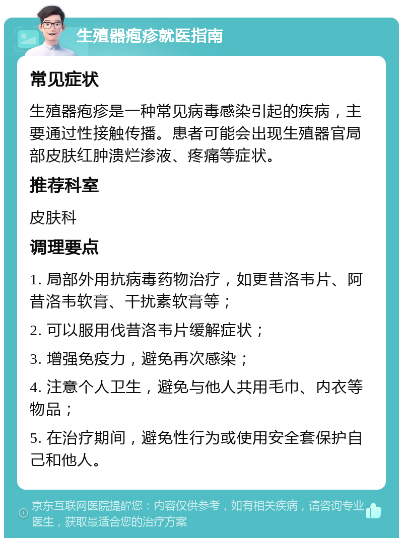 生殖器疱疹就医指南 常见症状 生殖器疱疹是一种常见病毒感染引起的疾病，主要通过性接触传播。患者可能会出现生殖器官局部皮肤红肿溃烂渗液、疼痛等症状。 推荐科室 皮肤科 调理要点 1. 局部外用抗病毒药物治疗，如更昔洛韦片、阿昔洛韦软膏、干扰素软膏等； 2. 可以服用伐昔洛韦片缓解症状； 3. 增强免疫力，避免再次感染； 4. 注意个人卫生，避免与他人共用毛巾、内衣等物品； 5. 在治疗期间，避免性行为或使用安全套保护自己和他人。