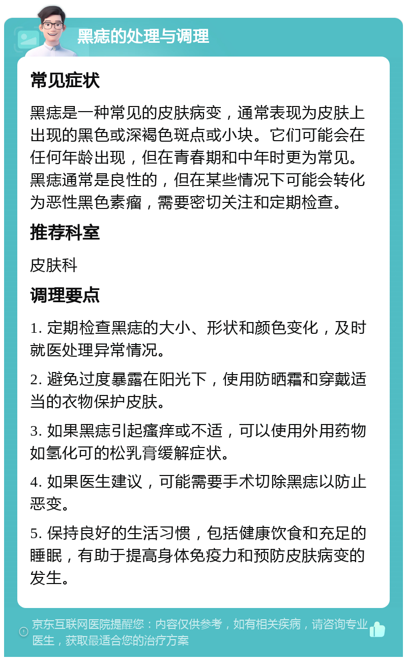 黑痣的处理与调理 常见症状 黑痣是一种常见的皮肤病变，通常表现为皮肤上出现的黑色或深褐色斑点或小块。它们可能会在任何年龄出现，但在青春期和中年时更为常见。黑痣通常是良性的，但在某些情况下可能会转化为恶性黑色素瘤，需要密切关注和定期检查。 推荐科室 皮肤科 调理要点 1. 定期检查黑痣的大小、形状和颜色变化，及时就医处理异常情况。 2. 避免过度暴露在阳光下，使用防晒霜和穿戴适当的衣物保护皮肤。 3. 如果黑痣引起瘙痒或不适，可以使用外用药物如氢化可的松乳膏缓解症状。 4. 如果医生建议，可能需要手术切除黑痣以防止恶变。 5. 保持良好的生活习惯，包括健康饮食和充足的睡眠，有助于提高身体免疫力和预防皮肤病变的发生。