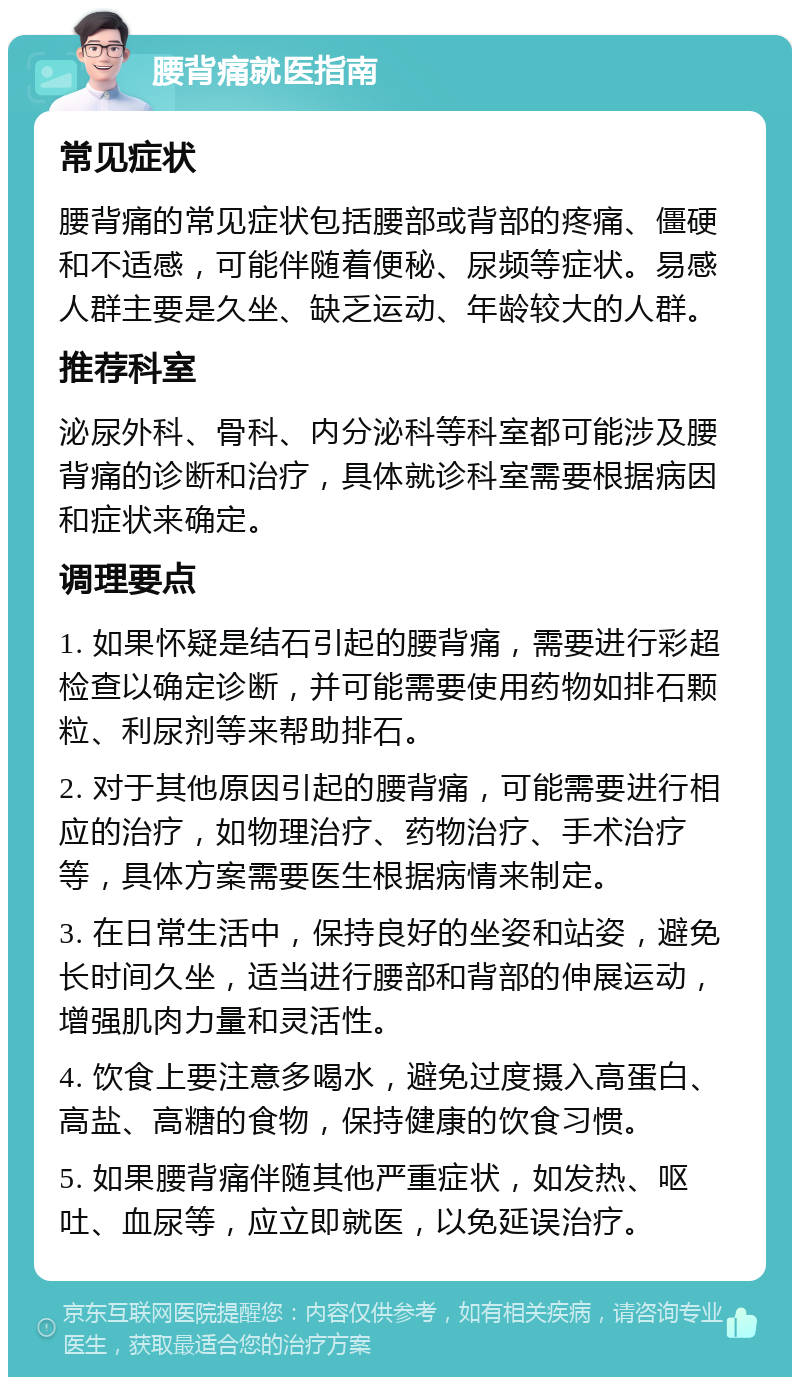 腰背痛就医指南 常见症状 腰背痛的常见症状包括腰部或背部的疼痛、僵硬和不适感，可能伴随着便秘、尿频等症状。易感人群主要是久坐、缺乏运动、年龄较大的人群。 推荐科室 泌尿外科、骨科、内分泌科等科室都可能涉及腰背痛的诊断和治疗，具体就诊科室需要根据病因和症状来确定。 调理要点 1. 如果怀疑是结石引起的腰背痛，需要进行彩超检查以确定诊断，并可能需要使用药物如排石颗粒、利尿剂等来帮助排石。 2. 对于其他原因引起的腰背痛，可能需要进行相应的治疗，如物理治疗、药物治疗、手术治疗等，具体方案需要医生根据病情来制定。 3. 在日常生活中，保持良好的坐姿和站姿，避免长时间久坐，适当进行腰部和背部的伸展运动，增强肌肉力量和灵活性。 4. 饮食上要注意多喝水，避免过度摄入高蛋白、高盐、高糖的食物，保持健康的饮食习惯。 5. 如果腰背痛伴随其他严重症状，如发热、呕吐、血尿等，应立即就医，以免延误治疗。