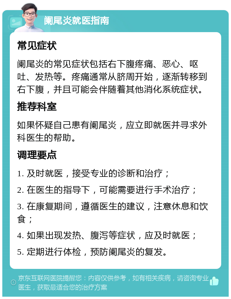 阑尾炎就医指南 常见症状 阑尾炎的常见症状包括右下腹疼痛、恶心、呕吐、发热等。疼痛通常从脐周开始，逐渐转移到右下腹，并且可能会伴随着其他消化系统症状。 推荐科室 如果怀疑自己患有阑尾炎，应立即就医并寻求外科医生的帮助。 调理要点 1. 及时就医，接受专业的诊断和治疗； 2. 在医生的指导下，可能需要进行手术治疗； 3. 在康复期间，遵循医生的建议，注意休息和饮食； 4. 如果出现发热、腹泻等症状，应及时就医； 5. 定期进行体检，预防阑尾炎的复发。