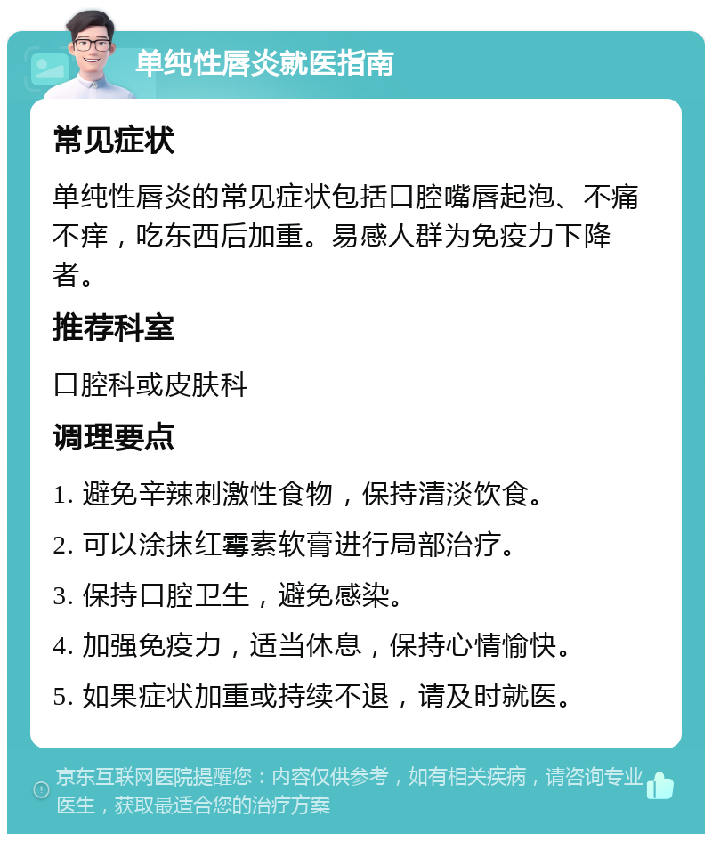 单纯性唇炎就医指南 常见症状 单纯性唇炎的常见症状包括口腔嘴唇起泡、不痛不痒，吃东西后加重。易感人群为免疫力下降者。 推荐科室 口腔科或皮肤科 调理要点 1. 避免辛辣刺激性食物，保持清淡饮食。 2. 可以涂抹红霉素软膏进行局部治疗。 3. 保持口腔卫生，避免感染。 4. 加强免疫力，适当休息，保持心情愉快。 5. 如果症状加重或持续不退，请及时就医。