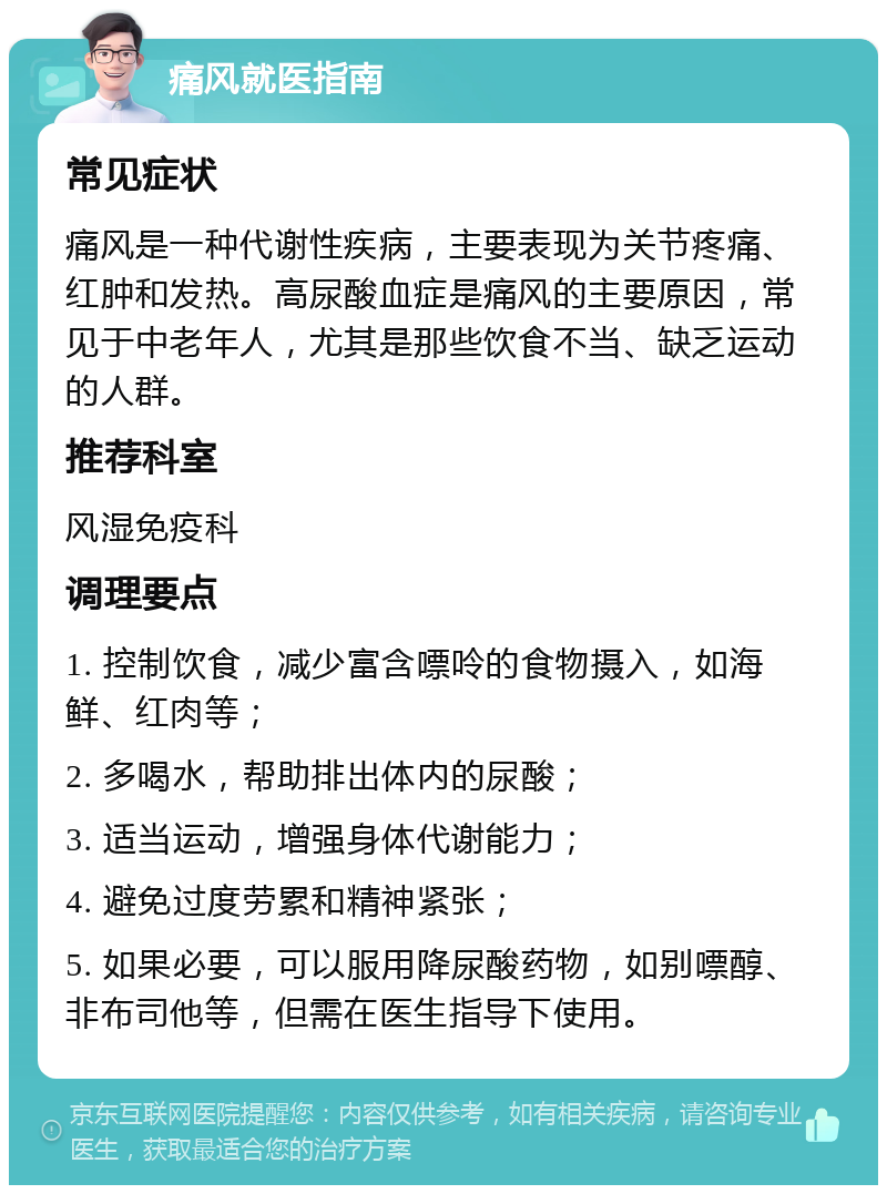 痛风就医指南 常见症状 痛风是一种代谢性疾病，主要表现为关节疼痛、红肿和发热。高尿酸血症是痛风的主要原因，常见于中老年人，尤其是那些饮食不当、缺乏运动的人群。 推荐科室 风湿免疫科 调理要点 1. 控制饮食，减少富含嘌呤的食物摄入，如海鲜、红肉等； 2. 多喝水，帮助排出体内的尿酸； 3. 适当运动，增强身体代谢能力； 4. 避免过度劳累和精神紧张； 5. 如果必要，可以服用降尿酸药物，如别嘌醇、非布司他等，但需在医生指导下使用。