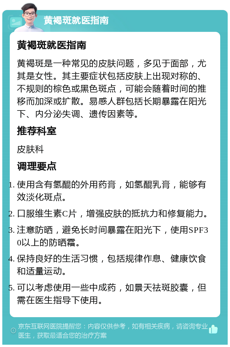 黄褐斑就医指南 黄褐斑就医指南 黄褐斑是一种常见的皮肤问题，多见于面部，尤其是女性。其主要症状包括皮肤上出现对称的、不规则的棕色或黑色斑点，可能会随着时间的推移而加深或扩散。易感人群包括长期暴露在阳光下、内分泌失调、遗传因素等。 推荐科室 皮肤科 调理要点 使用含有氢醌的外用药膏，如氢醌乳膏，能够有效淡化斑点。 口服维生素C片，增强皮肤的抵抗力和修复能力。 注意防晒，避免长时间暴露在阳光下，使用SPF30以上的防晒霜。 保持良好的生活习惯，包括规律作息、健康饮食和适量运动。 可以考虑使用一些中成药，如景天祛斑胶囊，但需在医生指导下使用。