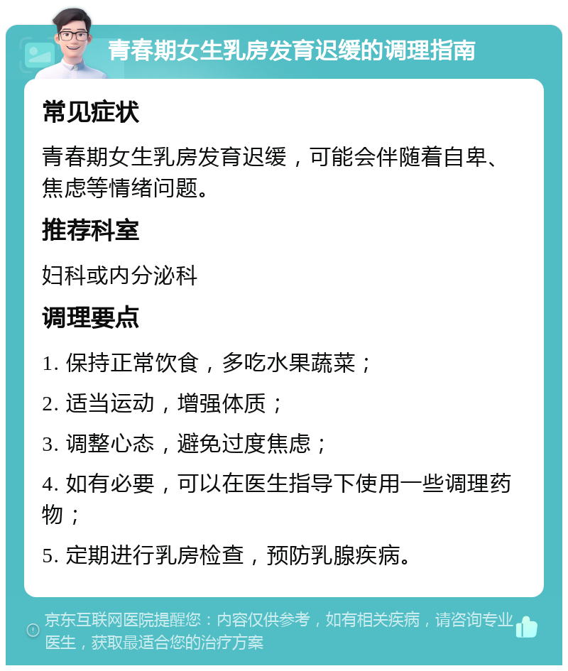 青春期女生乳房发育迟缓的调理指南 常见症状 青春期女生乳房发育迟缓，可能会伴随着自卑、焦虑等情绪问题。 推荐科室 妇科或内分泌科 调理要点 1. 保持正常饮食，多吃水果蔬菜； 2. 适当运动，增强体质； 3. 调整心态，避免过度焦虑； 4. 如有必要，可以在医生指导下使用一些调理药物； 5. 定期进行乳房检查，预防乳腺疾病。