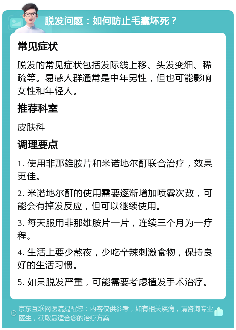 脱发问题：如何防止毛囊坏死？ 常见症状 脱发的常见症状包括发际线上移、头发变细、稀疏等。易感人群通常是中年男性，但也可能影响女性和年轻人。 推荐科室 皮肤科 调理要点 1. 使用非那雄胺片和米诺地尔酊联合治疗，效果更佳。 2. 米诺地尔酊的使用需要逐渐增加喷雾次数，可能会有掉发反应，但可以继续使用。 3. 每天服用非那雄胺片一片，连续三个月为一疗程。 4. 生活上要少熬夜，少吃辛辣刺激食物，保持良好的生活习惯。 5. 如果脱发严重，可能需要考虑植发手术治疗。