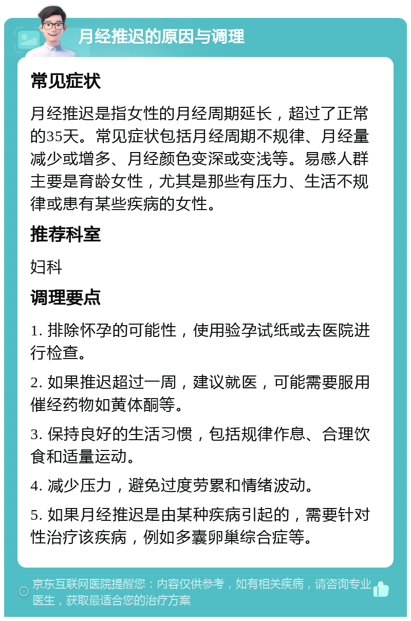 月经推迟的原因与调理 常见症状 月经推迟是指女性的月经周期延长，超过了正常的35天。常见症状包括月经周期不规律、月经量减少或增多、月经颜色变深或变浅等。易感人群主要是育龄女性，尤其是那些有压力、生活不规律或患有某些疾病的女性。 推荐科室 妇科 调理要点 1. 排除怀孕的可能性，使用验孕试纸或去医院进行检查。 2. 如果推迟超过一周，建议就医，可能需要服用催经药物如黄体酮等。 3. 保持良好的生活习惯，包括规律作息、合理饮食和适量运动。 4. 减少压力，避免过度劳累和情绪波动。 5. 如果月经推迟是由某种疾病引起的，需要针对性治疗该疾病，例如多囊卵巢综合症等。