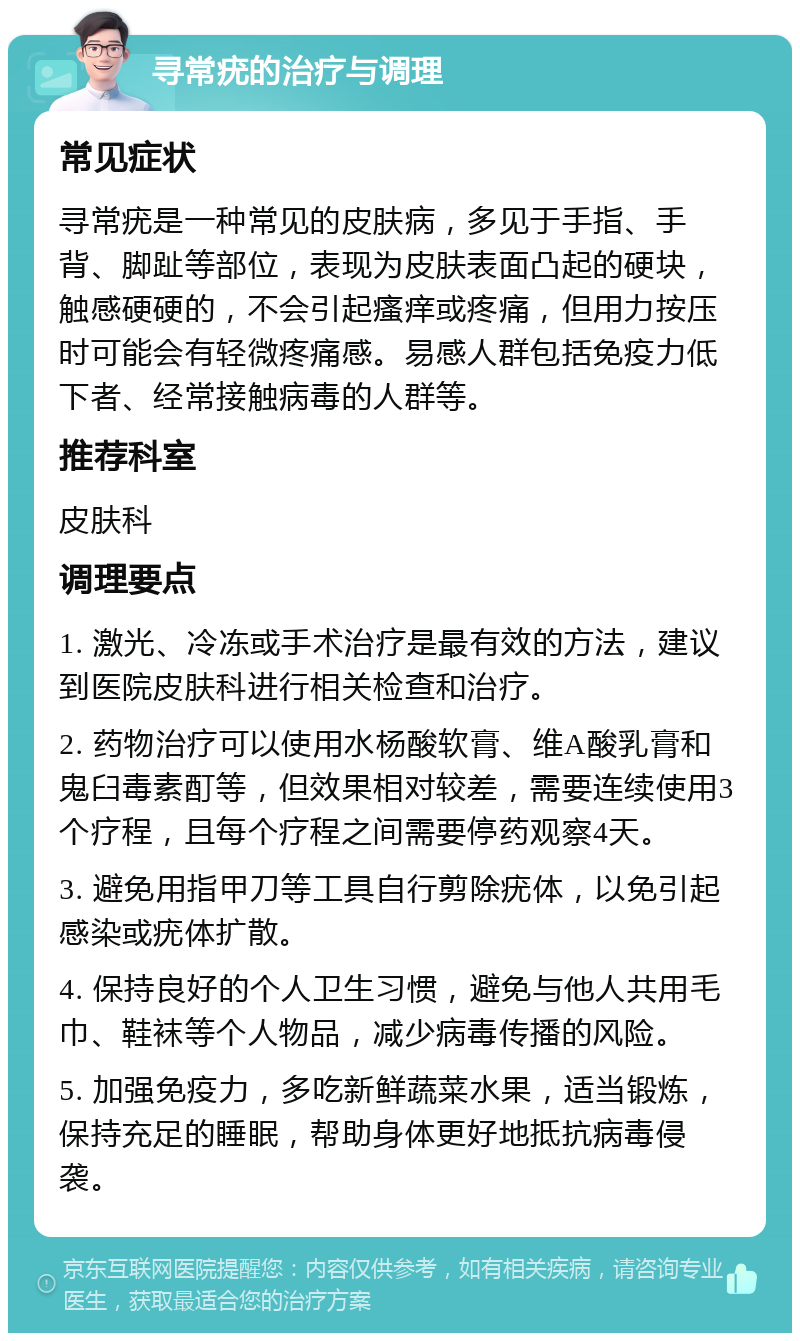 寻常疣的治疗与调理 常见症状 寻常疣是一种常见的皮肤病，多见于手指、手背、脚趾等部位，表现为皮肤表面凸起的硬块，触感硬硬的，不会引起瘙痒或疼痛，但用力按压时可能会有轻微疼痛感。易感人群包括免疫力低下者、经常接触病毒的人群等。 推荐科室 皮肤科 调理要点 1. 激光、冷冻或手术治疗是最有效的方法，建议到医院皮肤科进行相关检查和治疗。 2. 药物治疗可以使用水杨酸软膏、维A酸乳膏和鬼臼毒素酊等，但效果相对较差，需要连续使用3个疗程，且每个疗程之间需要停药观察4天。 3. 避免用指甲刀等工具自行剪除疣体，以免引起感染或疣体扩散。 4. 保持良好的个人卫生习惯，避免与他人共用毛巾、鞋袜等个人物品，减少病毒传播的风险。 5. 加强免疫力，多吃新鲜蔬菜水果，适当锻炼，保持充足的睡眠，帮助身体更好地抵抗病毒侵袭。