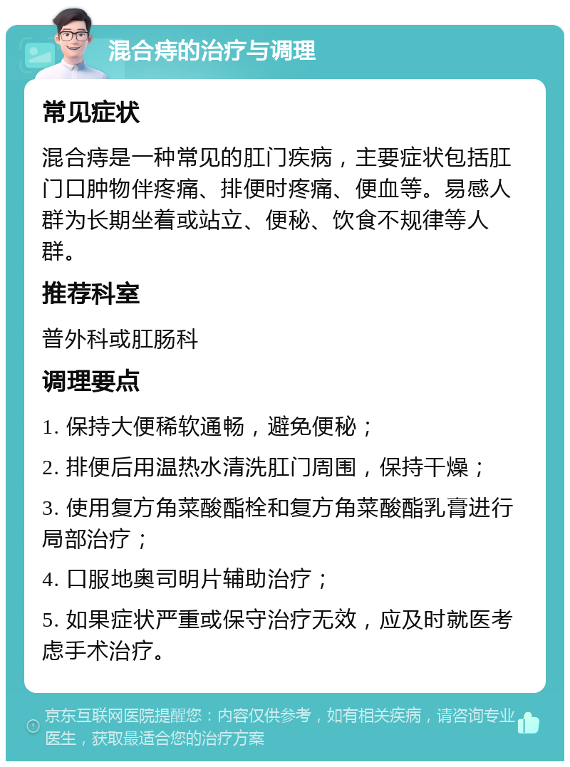 混合痔的治疗与调理 常见症状 混合痔是一种常见的肛门疾病，主要症状包括肛门口肿物伴疼痛、排便时疼痛、便血等。易感人群为长期坐着或站立、便秘、饮食不规律等人群。 推荐科室 普外科或肛肠科 调理要点 1. 保持大便稀软通畅，避免便秘； 2. 排便后用温热水清洗肛门周围，保持干燥； 3. 使用复方角菜酸酯栓和复方角菜酸酯乳膏进行局部治疗； 4. 口服地奥司明片辅助治疗； 5. 如果症状严重或保守治疗无效，应及时就医考虑手术治疗。