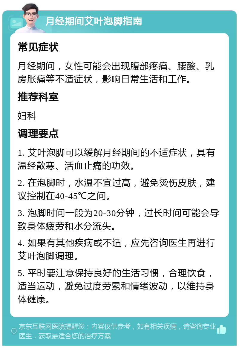 月经期间艾叶泡脚指南 常见症状 月经期间，女性可能会出现腹部疼痛、腰酸、乳房胀痛等不适症状，影响日常生活和工作。 推荐科室 妇科 调理要点 1. 艾叶泡脚可以缓解月经期间的不适症状，具有温经散寒、活血止痛的功效。 2. 在泡脚时，水温不宜过高，避免烫伤皮肤，建议控制在40-45℃之间。 3. 泡脚时间一般为20-30分钟，过长时间可能会导致身体疲劳和水分流失。 4. 如果有其他疾病或不适，应先咨询医生再进行艾叶泡脚调理。 5. 平时要注意保持良好的生活习惯，合理饮食，适当运动，避免过度劳累和情绪波动，以维持身体健康。