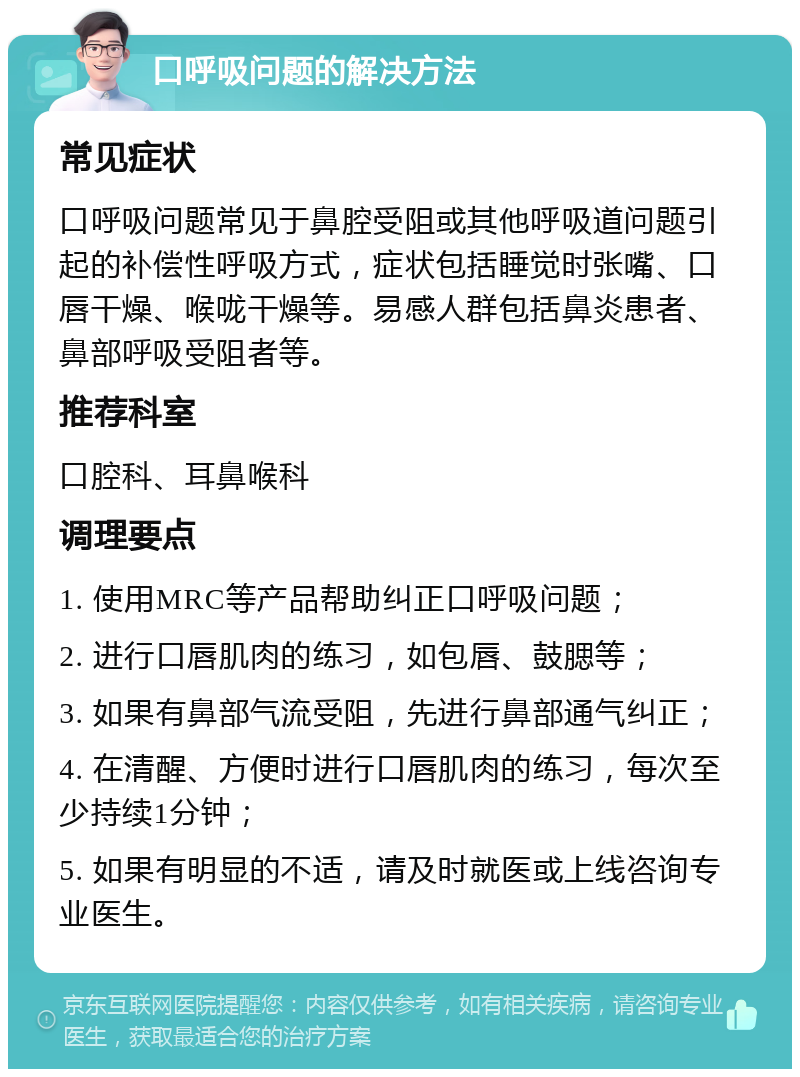 口呼吸问题的解决方法 常见症状 口呼吸问题常见于鼻腔受阻或其他呼吸道问题引起的补偿性呼吸方式，症状包括睡觉时张嘴、口唇干燥、喉咙干燥等。易感人群包括鼻炎患者、鼻部呼吸受阻者等。 推荐科室 口腔科、耳鼻喉科 调理要点 1. 使用MRC等产品帮助纠正口呼吸问题； 2. 进行口唇肌肉的练习，如包唇、鼓腮等； 3. 如果有鼻部气流受阻，先进行鼻部通气纠正； 4. 在清醒、方便时进行口唇肌肉的练习，每次至少持续1分钟； 5. 如果有明显的不适，请及时就医或上线咨询专业医生。