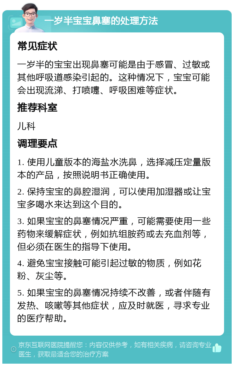 一岁半宝宝鼻塞的处理方法 常见症状 一岁半的宝宝出现鼻塞可能是由于感冒、过敏或其他呼吸道感染引起的。这种情况下，宝宝可能会出现流涕、打喷嚏、呼吸困难等症状。 推荐科室 儿科 调理要点 1. 使用儿童版本的海盐水洗鼻，选择减压定量版本的产品，按照说明书正确使用。 2. 保持宝宝的鼻腔湿润，可以使用加湿器或让宝宝多喝水来达到这个目的。 3. 如果宝宝的鼻塞情况严重，可能需要使用一些药物来缓解症状，例如抗组胺药或去充血剂等，但必须在医生的指导下使用。 4. 避免宝宝接触可能引起过敏的物质，例如花粉、灰尘等。 5. 如果宝宝的鼻塞情况持续不改善，或者伴随有发热、咳嗽等其他症状，应及时就医，寻求专业的医疗帮助。